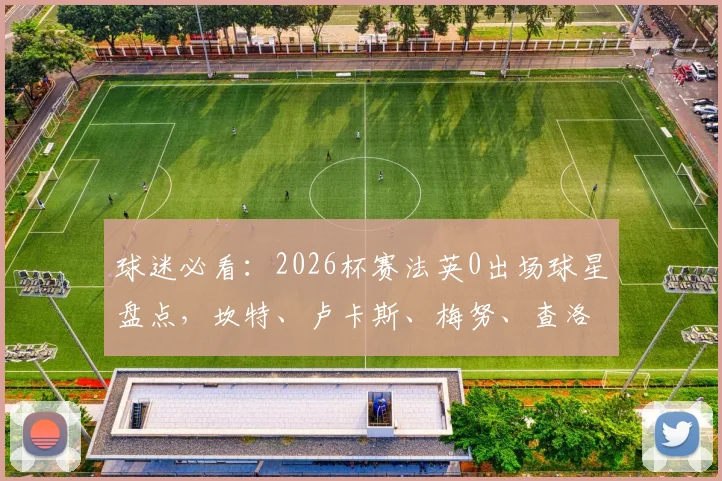 球迷必看:2026杯赛法英0出场球星盘点,坎特、卢卡斯、梅努、查洛巴等人选队内情与未来预测