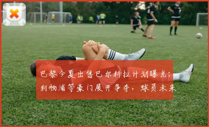 巴黎今夏出售巴尔科拉计划曝光：利物浦等豪门展开争夺，球员未来去向何方