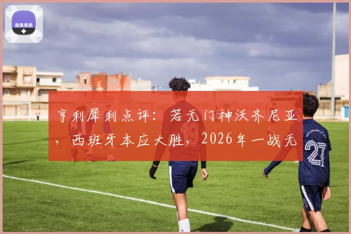 亨利犀利点评:若无门神沃齐尼亚,西班牙本应大胜,2026年一战无需过度苛责