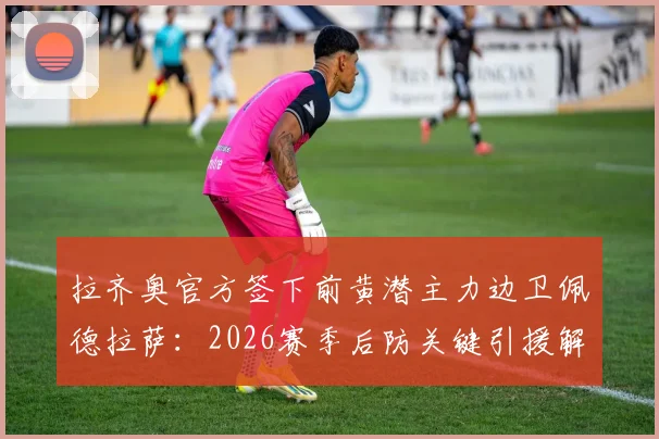 拉齐奥官方签下前黄潜主力边卫佩德拉萨：2026赛季后防关键引援解析，转会费与技术特点全览