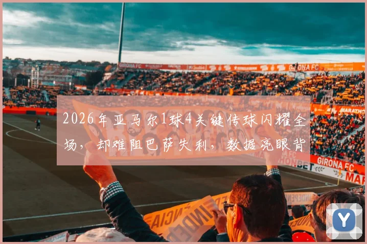 2026年亚马尔1球4关键传球闪耀全场,却难阻巴萨失利,数据亮眼背后暴露哪些问题?