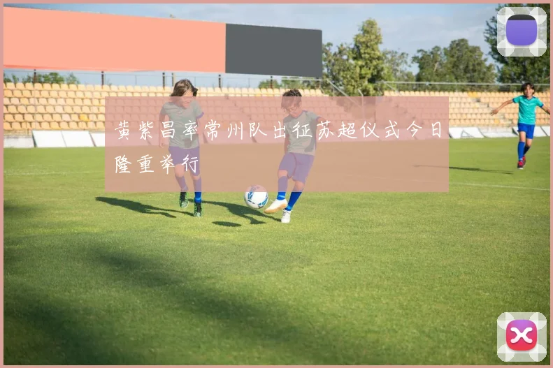黄紫昌率常州队出征苏超仪式今日隆重举行
