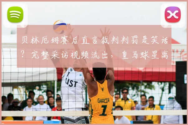 贝林厄姆赛后直言裁判判罚是笑话?完整采访视频流出,皇马球星离场抱怨引爆争议