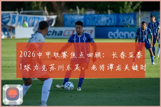 2026中甲联赛焦点回顾:长春亚泰1球力克苏州东吴,老将谭龙关键时刻一锤定音