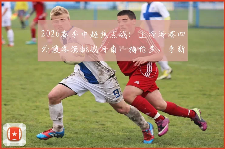 2026赛季中超焦点战：上海海港四外援客场挑战河南，梅伦多、李新翔首发亮相引关注