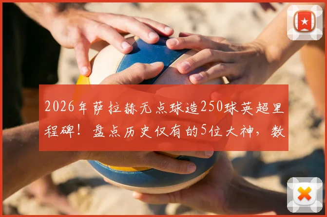 2026年萨拉赫无点球造250球英超里程碑！盘点历史仅有的5位大神，数据细节与实力对比全解析