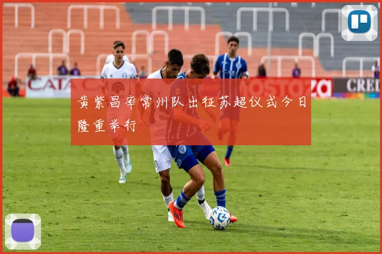 黄紫昌率常州队出征苏超仪式今日隆重举行