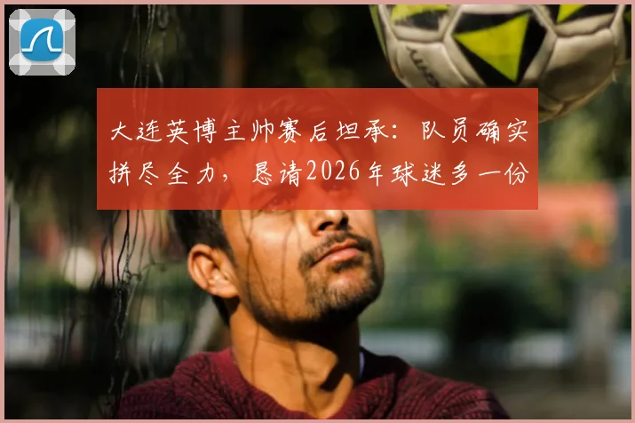 大连英博主帅赛后坦承:队员确实拼尽全力,恳请2026年球迷多一份理解与支持