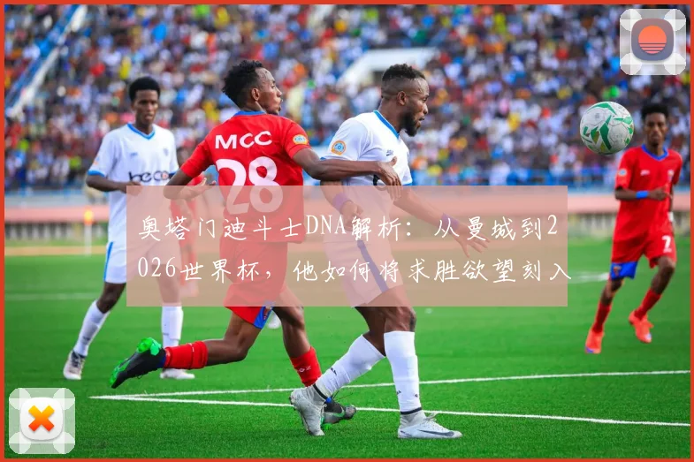 奥塔门迪斗士DNA解析:从曼城到2026世界杯,他如何将求胜欲望刻入职业生涯